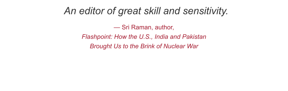 An editor of great skill and sensitivity. — Sri Raman, author,  Flashpoint: How the U.S., India and Pakistan Brought Us to the Brink of Nuclear War
