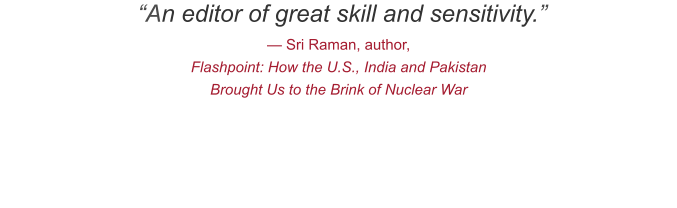 “An editor of great skill and sensitivity.” — Sri Raman, author,  Flashpoint: How the U.S., India and Pakistan Brought Us to the Brink of Nuclear War